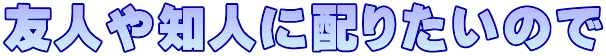 友人や知人に配りたいので